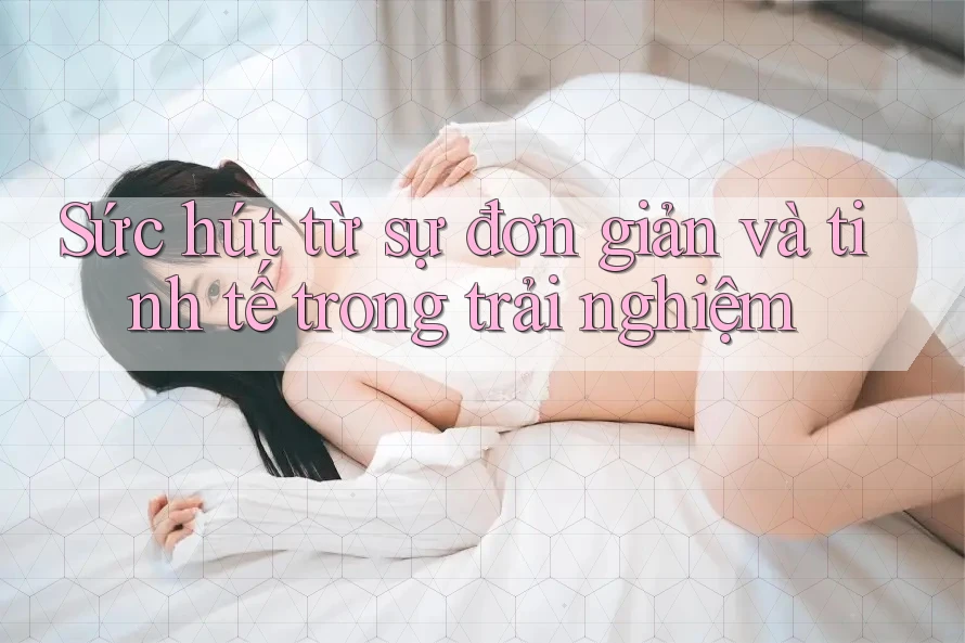 Sức hút từ sự đơn giản và tinh tế trong trải nghiệm