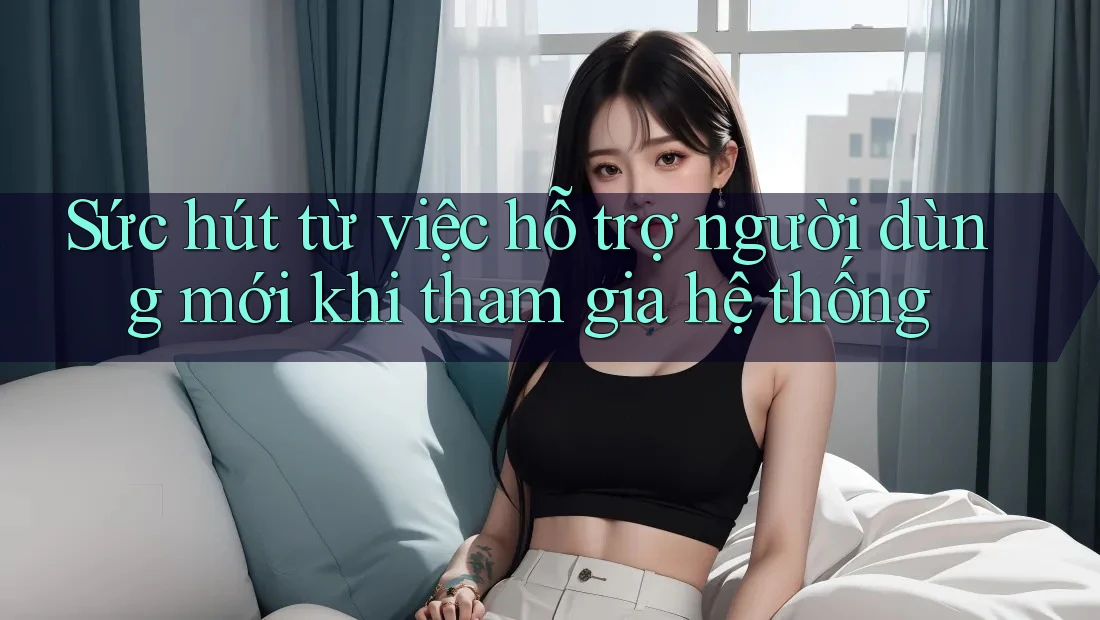 Sức hút từ việc hỗ trợ người dùng mới khi tham gia hệ thống Sức hút từ việc hỗ trợ người dùng mới khi tham gia hệ thống