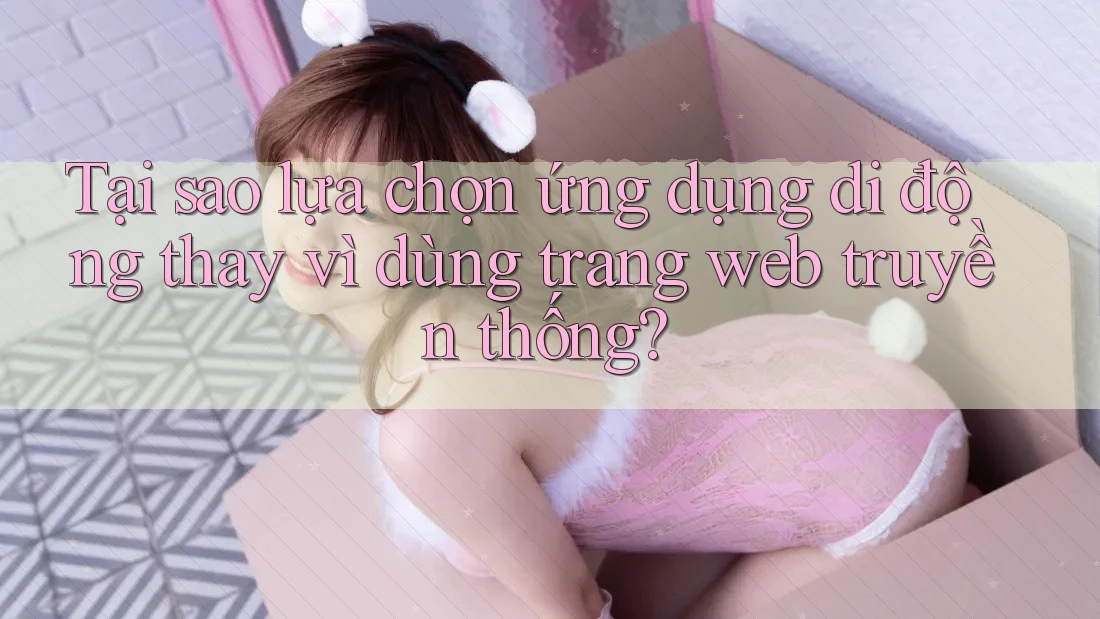 Tại sao lựa chọn ứng dụng di động thay vì dùng trang web truyền thống? Tại sao lựa chọn ứng dụng di động thay vì dùng trang web truyền thống?