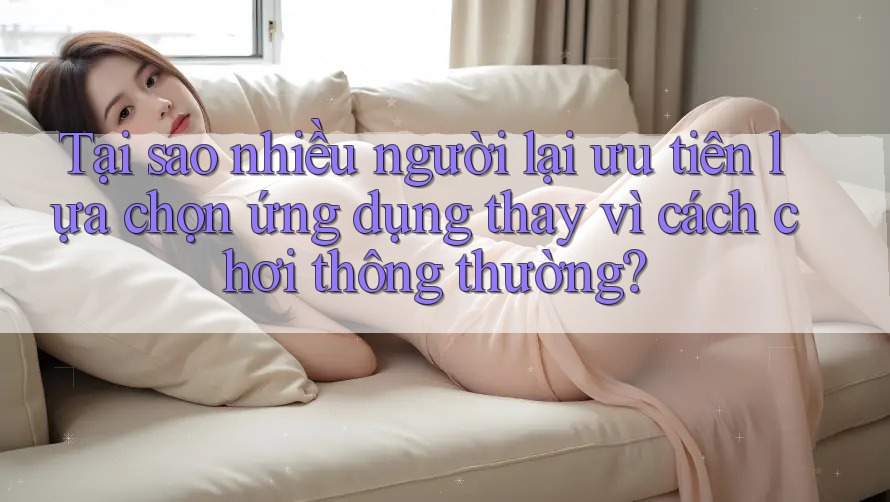 Tại sao nhiều người lại ưu tiên lựa chọn ứng dụng thay vì cách chơi thông thường?