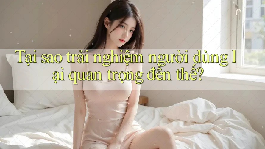 Tại sao trải nghiệm người dùng lại quan trọng đến thế?
